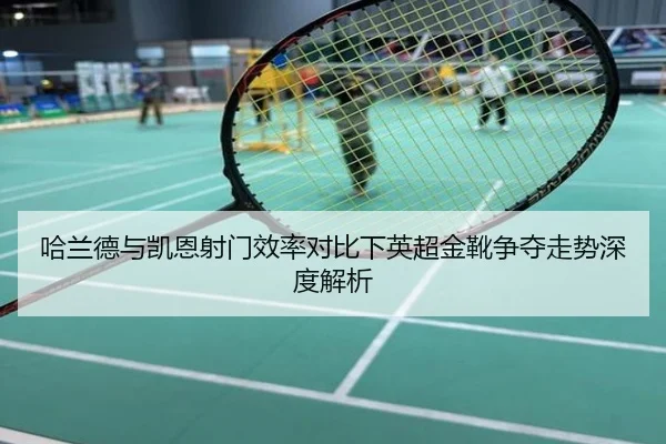 哈兰德与凯恩射门效率对比下英超金靴争夺走势深度解析