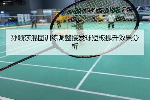孙颖莎混团训练调整接发球短板提升效果分析