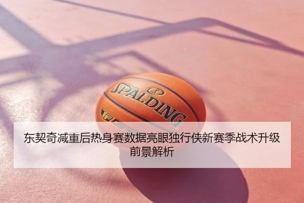 东契奇减重后热身赛数据亮眼独行侠新赛季战术升级前景解析