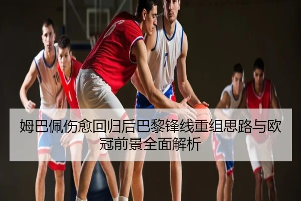 姆巴佩伤愈回归后巴黎锋线重组思路与欧冠前景全面解析