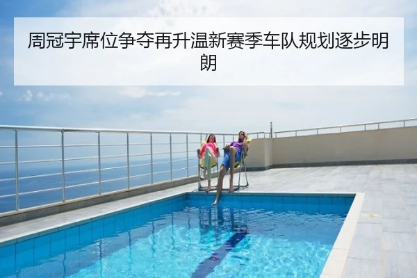 周冠宇席位争夺再升温新赛季车队规划逐步明朗