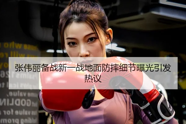 张伟丽备战新一战地面防摔细节曝光引发热议
