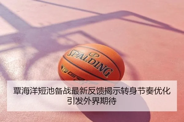 覃海洋短池备战最新反馈揭示转身节奏优化引发外界期待