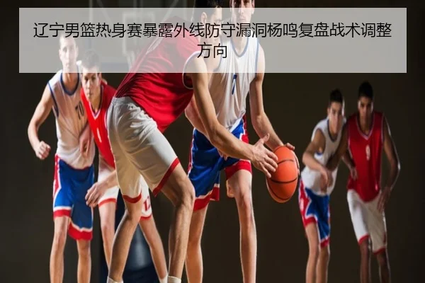 辽宁男篮热身赛暴露外线防守漏洞杨鸣复盘战术调整方向