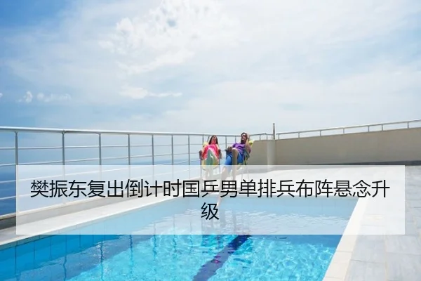 樊振东复出倒计时国乒男单排兵布阵悬念升级